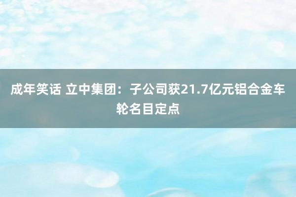 成年笑话 立中集团：子公司获21.7亿元铝合金车轮名目定点