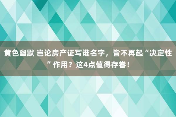 黄色幽默 岂论房产证写谁名字，皆不再起“决定性”作用？这4点值得存眷！