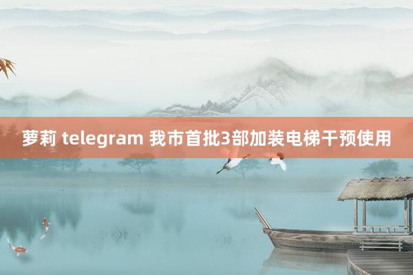 萝莉 telegram 我市首批3部加装电梯干预使用