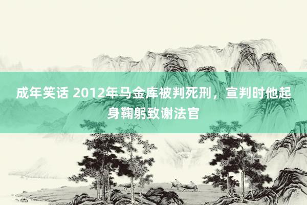 成年笑话 2012年马金库被判死刑，宣判时他起身鞠躬致谢法官