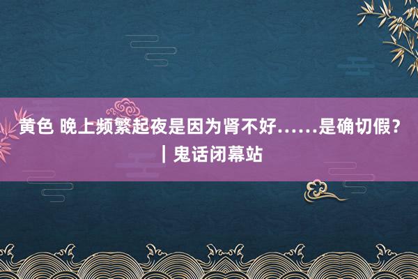 黄色 晚上频繁起夜是因为肾不好……是确切假？｜鬼话闭幕站