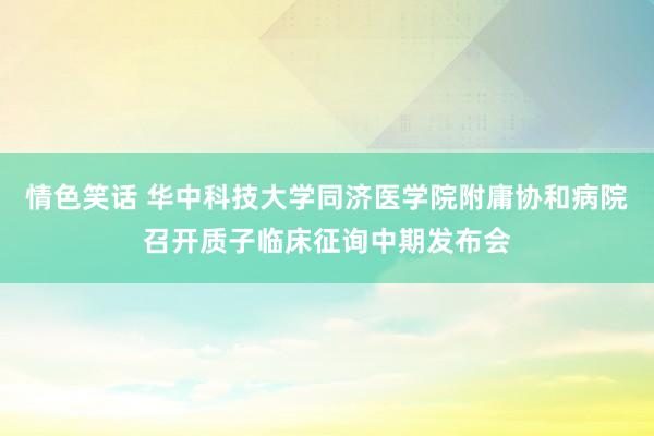 情色笑话 华中科技大学同济医学院附庸协和病院召开质子临床征询中期发布会