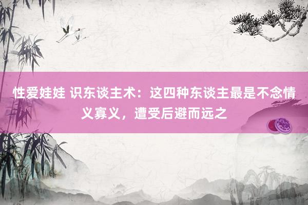 性爱娃娃 识东谈主术：这四种东谈主最是不念情义寡义，遭受后避而远之