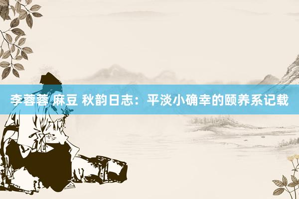 李蓉蓉 麻豆 秋韵日志：平淡小确幸的颐养系记载