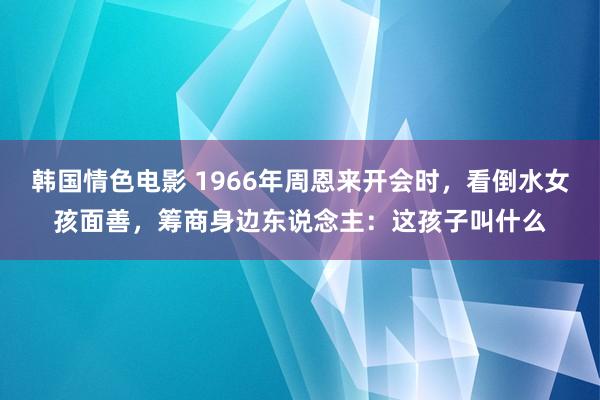 韩国情色电影 1966年周恩来开会时，看倒水女孩面善，筹商身边东说念主：这孩子叫什么