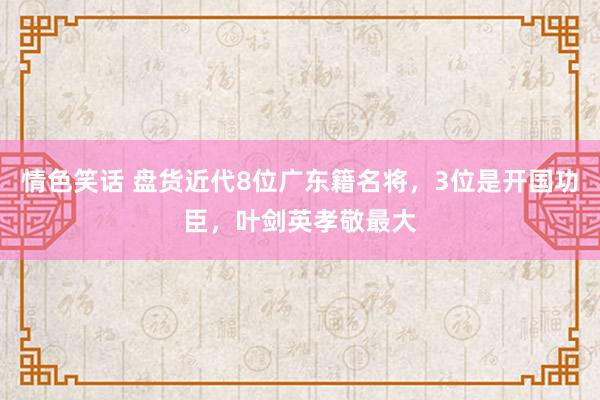 情色笑话 盘货近代8位广东籍名将，3位是开国功臣，叶剑英孝敬最大