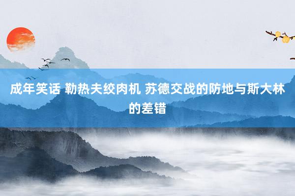 成年笑话 勒热夫绞肉机 苏德交战的防地与斯大林的差错