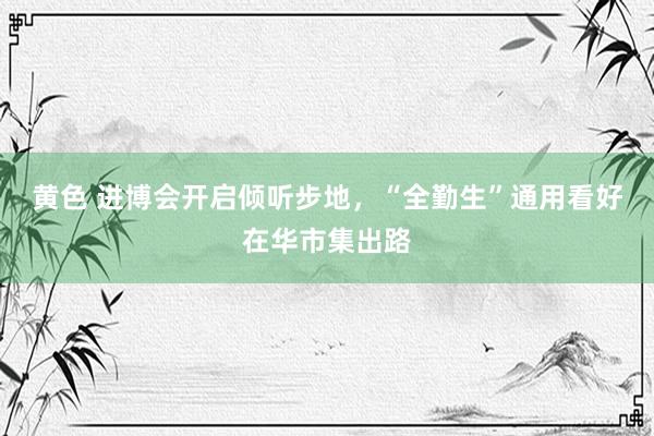 黄色 进博会开启倾听步地，“全勤生”通用看好在华市集出路