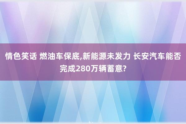 情色笑话 燃油车保底,新能源未发力 长安汽车能否完成280万辆蓄意?