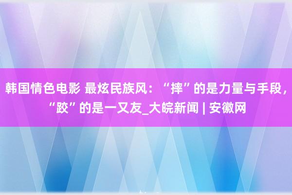 韩国情色电影 最炫民族风：“摔”的是力量与手段，“跤”的是一又友_大皖新闻 | 安徽网