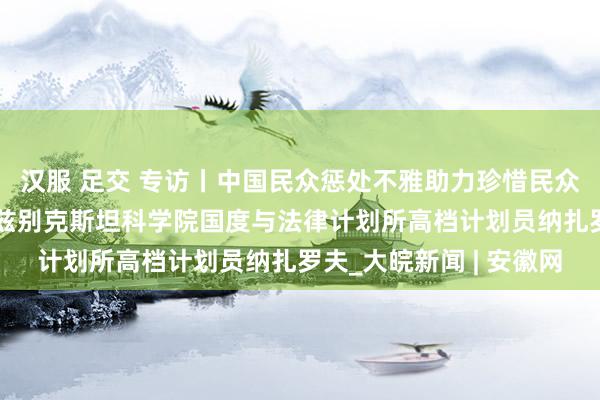 汉服 足交 专访丨中国民众惩处不雅助力珍惜民众南边共同利益——访乌兹别克斯坦科学院国度与法律计划所高档计划员纳扎罗夫_大皖新闻 | 安徽网