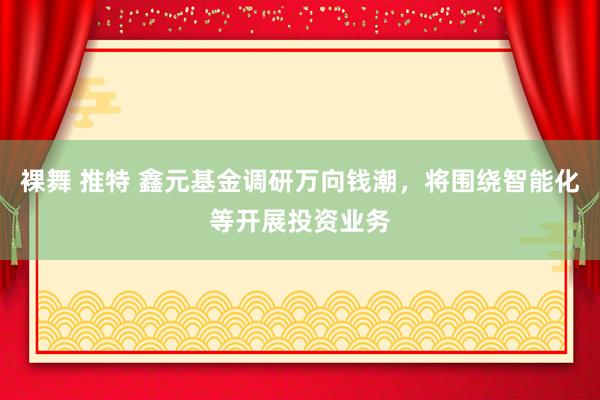 裸舞 推特 鑫元基金调研万向钱潮，将围绕智能化等开展投资业务