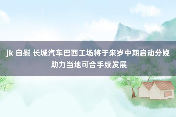 jk 自慰 长城汽车巴西工场将于来岁中期启动分娩 助力当地可合手续发展