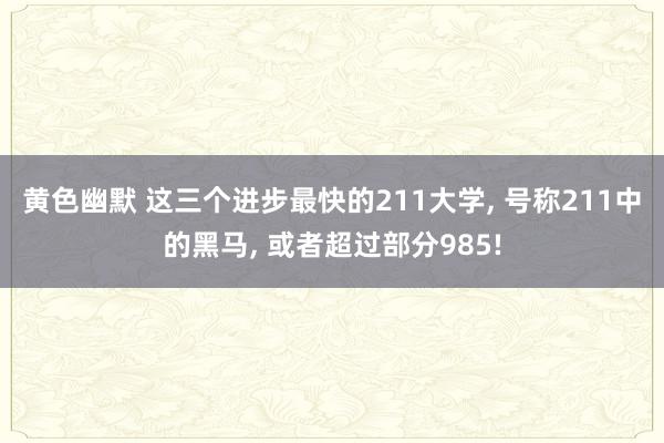 黄色幽默 这三个进步最快的211大学， 号称211中的黑马， 或者超过部分985!