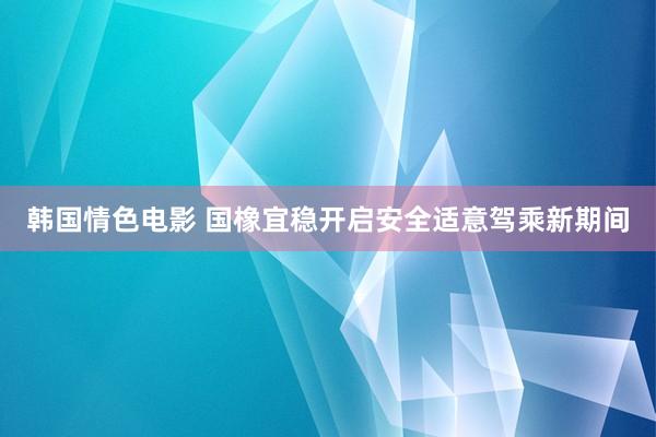 韩国情色电影 国橡宜稳开启安全适意驾乘新期间