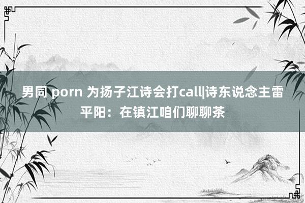 男同 porn 为扬子江诗会打call|诗东说念主雷平阳：在镇江咱们聊聊茶