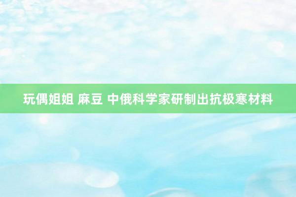 玩偶姐姐 麻豆 中俄科学家研制出抗极寒材料