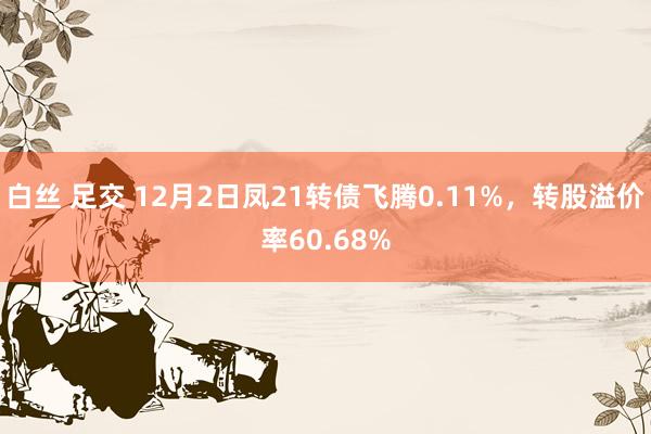 白丝 足交 12月2日凤21转债飞腾0.11%，转股溢价率60.68%