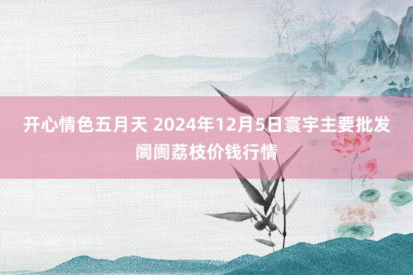 开心情色五月天 2024年12月5日寰宇主要批发阛阓荔枝价钱行情