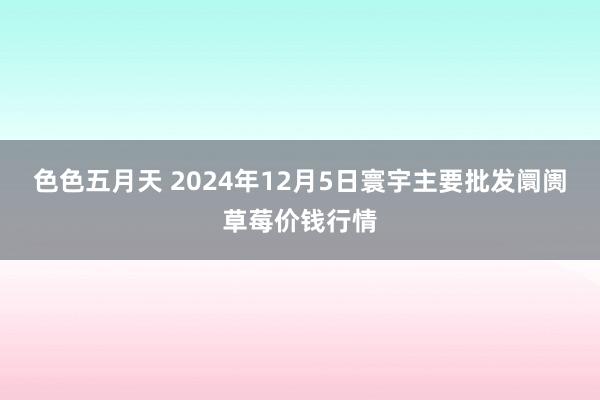 色色五月天 2024年12月5日寰宇主要批发阛阓草莓价钱行情