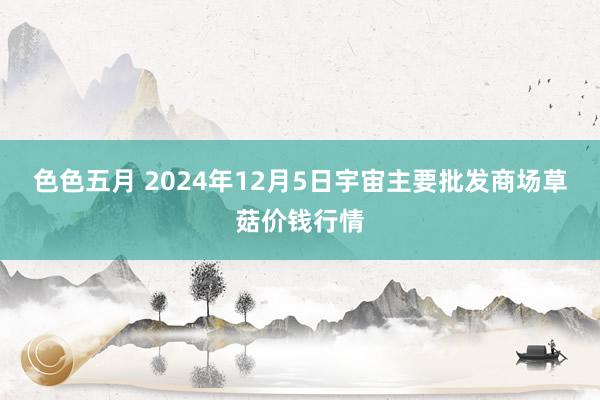 色色五月 2024年12月5日宇宙主要批发商场草菇价钱行情