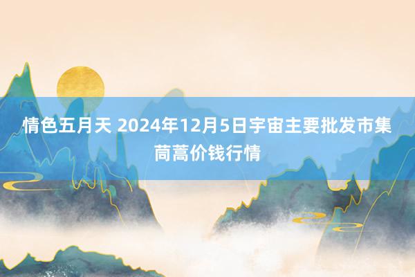 情色五月天 2024年12月5日宇宙主要批发市集茼蒿价钱行情