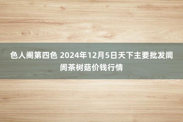 色人阁第四色 2024年12月5日天下主要批发阛阓茶树菇价钱行情