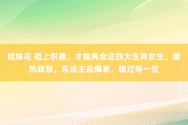 姐妹花 祖上积德，才能再会这四大生肖女生，暖热颖慧，东谈主品爆表，错过等一世