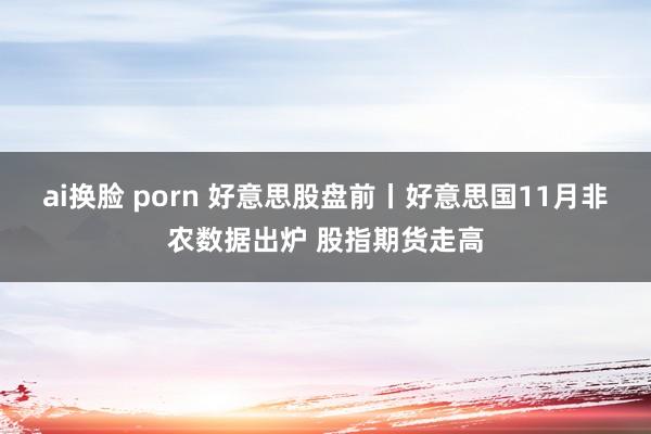 ai换脸 porn 好意思股盘前丨好意思国11月非农数据出炉 股指期货走高