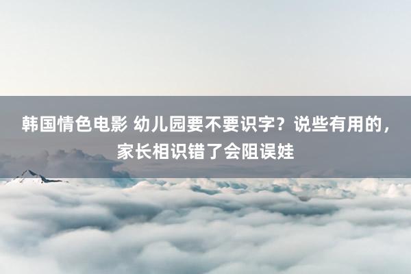 韩国情色电影 幼儿园要不要识字？说些有用的，家长相识错了会阻误娃