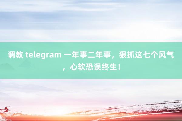 调教 telegram 一年事二年事，狠抓这七个风气，心软恐误终生！