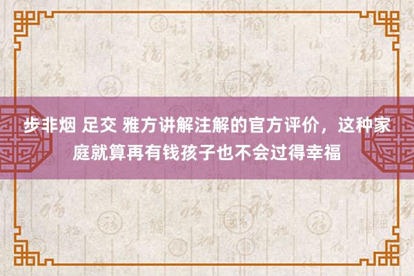 步非烟 足交 雅方讲解注解的官方评价，这种家庭就算再有钱孩子也不会过得幸福