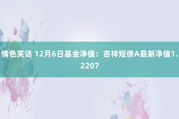 情色笑话 12月6日基金净值：吉祥短债A最新净值1.2207