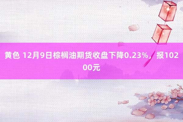 黄色 12月9日棕榈油期货收盘下降0.23%，报10200元