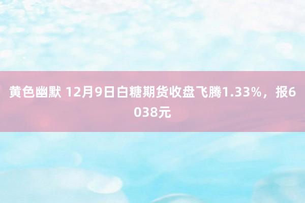 黄色幽默 12月9日白糖期货收盘飞腾1.33%，报6038元