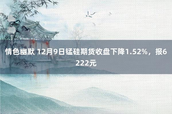 情色幽默 12月9日锰硅期货收盘下降1.52%，报6222元