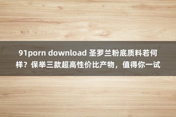 91porn download 圣罗兰粉底质料若何样？保举三款超高性价比产物，值得你一试