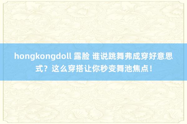 hongkongdoll 露脸 谁说跳舞弗成穿好意思式？这么穿搭让你秒变舞池焦点！