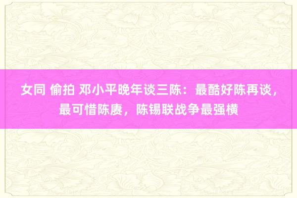 女同 偷拍 邓小平晚年谈三陈：最酷好陈再谈，最可惜陈赓，陈锡联战争最强横