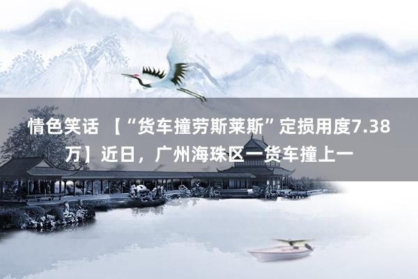 情色笑话 【“货车撞劳斯莱斯”定损用度7.38万】近日，广州海珠区一货车撞上一