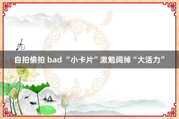 自拍偷拍 bad “小卡片”激勉阔绰“大活力”