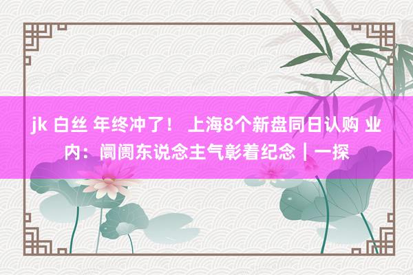 jk 白丝 年终冲了！ 上海8个新盘同日认购 业内：阛阓东说念主气彰着纪念︱一探