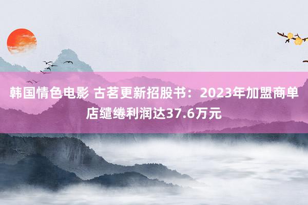 韩国情色电影 古茗更新招股书：2023年加盟商单店缱绻利润达37.6万元