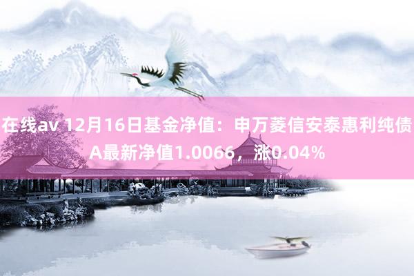 在线av 12月16日基金净值：申万菱信安泰惠利纯债A最新净值1.0066，涨0.04%