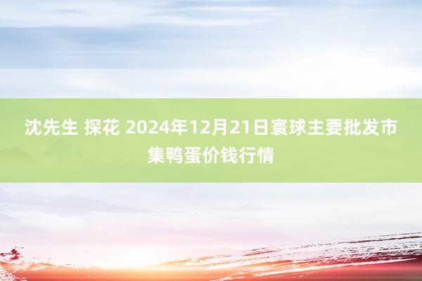 沈先生 探花 2024年12月21日寰球主要批发市集鸭蛋价钱行情