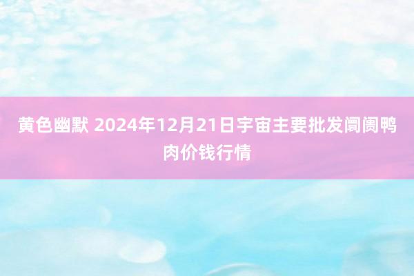 黄色幽默 2024年12月21日宇宙主要批发阛阓鸭肉价钱行情