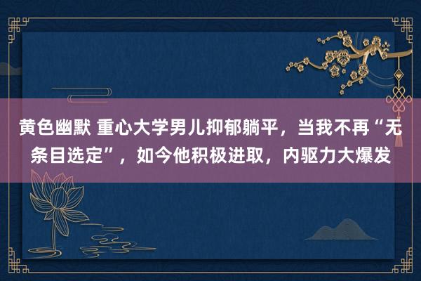 黄色幽默 重心大学男儿抑郁躺平，当我不再“无条目选定”，如今他积极进取，内驱力大爆发