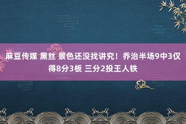 麻豆传媒 黑丝 景色还没找讲究！乔治半场9中3仅得8分3板 三分2投王人铁