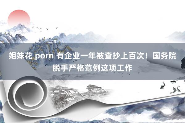 姐妹花 porn 有企业一年被查抄上百次！国务院脱手严格范例这项工作