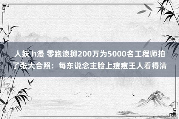 人妖 h漫 零跑浪掷200万为5000名工程师拍了张大合照：每东说念主脸上痘痘王人看得清